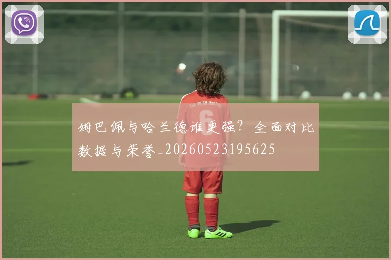 姆巴佩与哈兰德谁更强?全面对比数据与荣誉_20260523195625