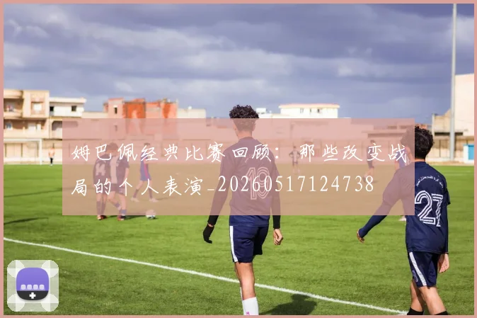 姆巴佩经典比赛回顾：那些改变战局的个人表演_20260517124738