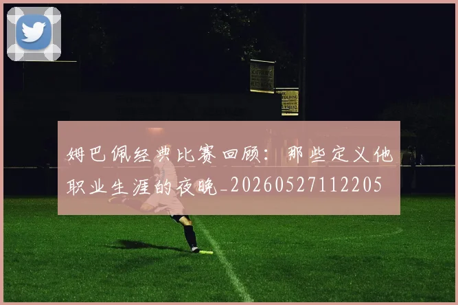 姆巴佩经典比赛回顾:那些定义他职业生涯的夜晚_20260527112205