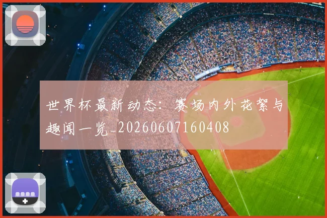 世界杯最新动态：赛场内外花絮与趣闻一览_20260607160408